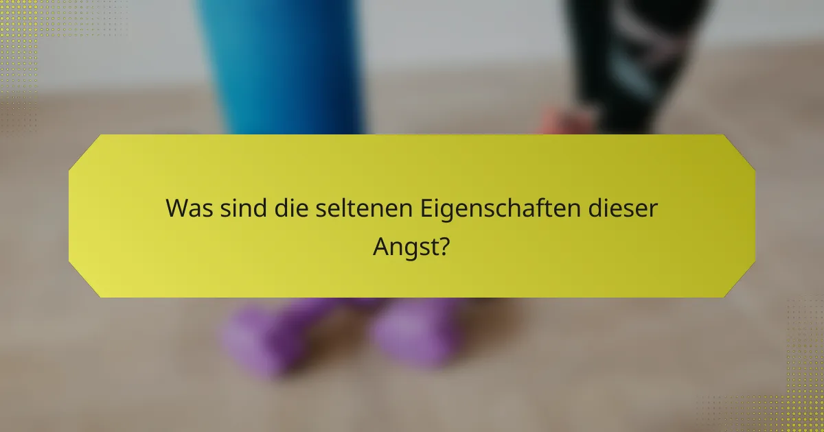 Was sind die seltenen Eigenschaften dieser Angst?