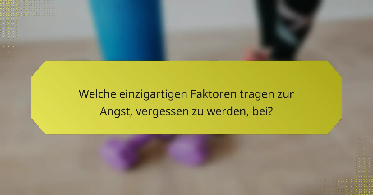 Welche einzigartigen Faktoren tragen zur Angst, vergessen zu werden, bei?